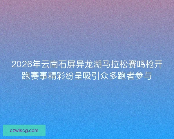 2026年云南石屏异龙湖马拉松赛鸣枪开跑赛事精彩纷呈吸引众多跑者参与