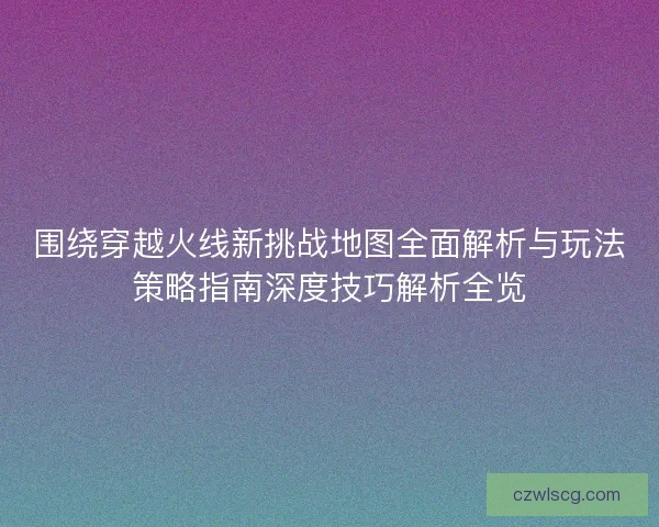 围绕穿越火线新挑战地图全面解析与玩法策略指南深度技巧解析全览